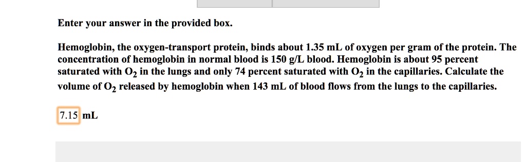 Enter your answer in the provided box.
Hemoglobin, the oxygen-transport protein, binds about 1.35 mL of oxygen per gram of the protein. The concentration of hemoglobin in normal blood is 150 g/L blood. Hemoglobin is about 95 percent saturated with O2 in the lungs and only 74 percent saturated with O2 in the capillaries. Calculate the volume of O2 released by hemoglobin when 143 mL of blood flows from the lungs to the capillaries.
7.15 mL