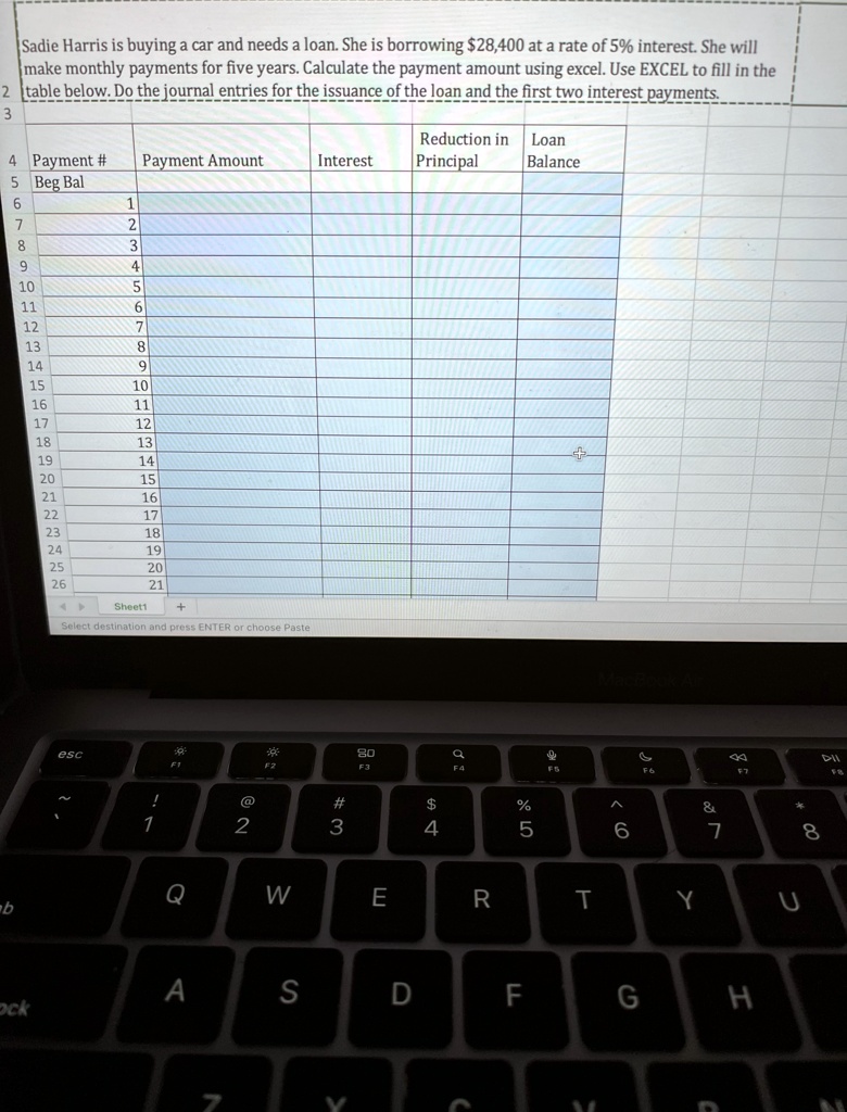 Sadie Harris is buying a car and needs a loan. She is borrowing 28,400 at a rate of 5% interest. She will
make monthly payments for five years. Calculate the payment amount using excel. Use EXCEL to fill in the
table below. Do the journal entries for the issuance of the loan and the first two interest payments.
Payment #
Payment Amount
Interest
Reduction in Loan
Beg Bal
Principal
Balance
1
2
3
4
5
6
7
8
9
10
11
12
13
14
15
16
17
18
19
20
21