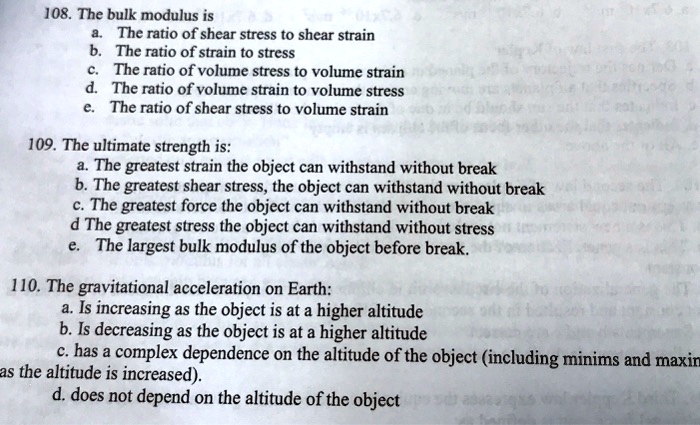 108. The bulk modulus is
a. The ratio of shear stress to shear strain
b. The ratio of strain to stress
c. The ratio of volume stress to volume strain
d. The ratio of volume strain to volume stress
e. The ratio of shear stress to volume strain
109. The ultimate strength is:
a. The greatest strain the object can withstand without break
b. The greatest shear stress, the object can withstand without break
c. The greatest force the object can withstand without break
d The greatest stress the object can withstand without stress
e. The largest bulk modulus of the object before break.
110. The gravitational acceleration on Earth:
a. Is increasing as the object is at a higher altitude
b. Is decreasing as the object is at a higher altitude
c. has a complex dependence on the altitude of the object (including minims and maxin
as the altitude is increased).
d. does not depend on the altitude of the object