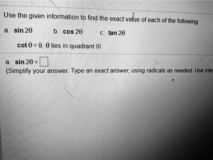 Use the given information to find the exact value of each of the following
a. sin 2	heta
b. cos 2	heta
c. an 2	heta
cot 	heta = 9, heta lies in quadrant III
a. sin 2	heta = 
(Simplify your answer. Type an exact answer, using radicals as needed. Use integers or fractions for any numbers in the expression.)