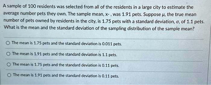 A sample of 100 residents was selected from all of the residents in a large city to estimate the average number pets they own. The sample mean, x?, was 1.91 pets. Suppose ?, the true mean number of pets owned by residents in the city, is 1.75 pets with a standard deviation, ?, of 1.1 pets. What is the mean and the standard deviation of the sampling distribution of the sample mean?

The mean is 1.75 pets and the standard deviation is 0.011 pets.
The mean is 1.91 pets and the standard deviation is 1.1 pets.
The mean is 1.75 pets and the standard deviation is 0.11 pets.
The mean is 1.91 pets and the standard deviation is 0.11 pets.