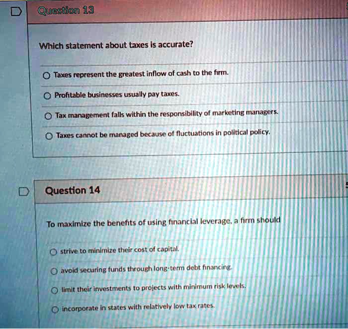 Question 13
Which statement about taxes is accurate?
Taxes represent the greatest inflow of cash to the firm.
Profitable businesses usually pay taxes.
Tax management falls within the responsibility of marketing managers.
Taxes cannot be managed because of fluctuations in political policy.
Question 14
To maximize the benefits of using financial leverage, a firm should
strive to minimize their cost of capital.
avoid securing funds through long-term debt financing.
limit their investments to projects with minimum risk levels.
incorporate in states with relatively low tax rates.