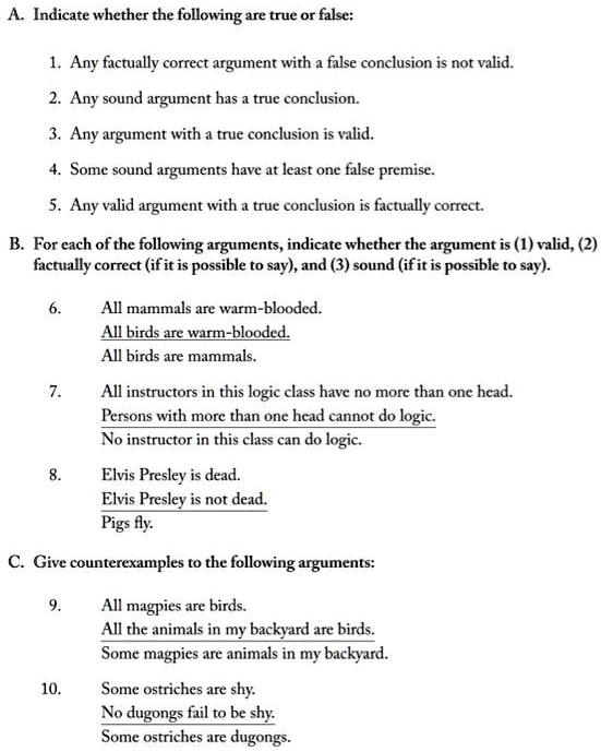 A. Indicate whether the following are true or false:
1. Any factually correct argument with a false conclusion is not valid.
2. Any sound argument has a true conclusion.
3. Any argument with a true conclusion is valid.
4. Some sound arguments have at least one false premise.
5. Any valid argument with a true conclusion is factually correct.
B. For each of the following arguments, indicate whether the argument is (1) valid, (2)
factually correct (if it is possible to say), and (3) sound (if it is possible to say).
6.
All mammals are warm-blooded.
All birds are warm-blooded.
All birds are mammals.
7.
All instructors in this logic class have no more than one head.
Persons with more than one head cannot do logic.
No instructor in this class can do logic.
8.
Elvis Presley is dead.
Elvis Presley is not dead.
Pigs fly.
C. Give counterexamples to the following arguments:
9.
All magpies are birds.
All the animals in my backyard are birds.
Some magpies are animals in my backyard.
10.
Some ostriches are shy.
No dugongs fail to be shy.
Some ostriches are dugongs.