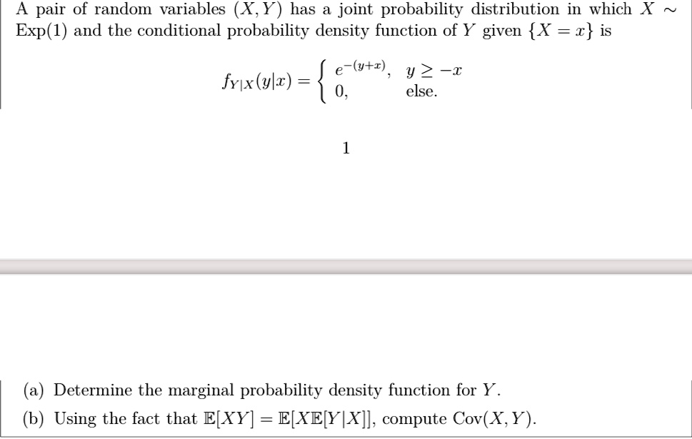 A pair of random variables (X, Y) has a joint probability distribution in which X   Exp(1) and the conditional probability density function of Y given X = x is 
    fY|X(y|x) =  e^-(y+x),     y ≥ -x 
     0,    else.
 (a) Determine the marginal probability density function for Y. (b) Using the fact that E[XY] = E[XE[Y|X]], compute Cov(X, Y).