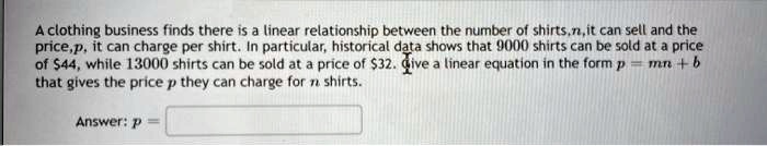 A clothing business finds there is a linear relationship between the number of shirts, n, it can sell and the price, p, it can charge per shirt. In particular, historical data shows that 9000 shirts can be sold at a price of 44, while 13000 shirts can be sold at a price of32. Give a linear equation in the form p = mn + b that gives the price p they can charge for n shirts.