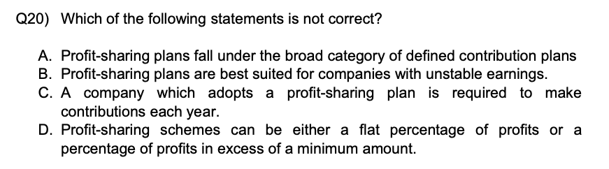 Q20) Which of the following statements is not correct?
A. Profit-sharing plans fall under the broad category of defined contribution plans
B. Profit-sharing plans are best suited for companies with unstable earnings.
C. A company which adopts a profit-sharing plan is required to make contributions each year.
D. Profit-sharing schemes can be either a flat percentage of profits or a percentage of profits in excess of a minimum amount.