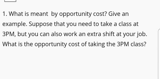 1. What is meant by opportunity cost? Give an example. Suppose that you need to take a class at 3PM, but you can also work an extra shift at your job. What is the opportunity cost of taking the 3PM class?