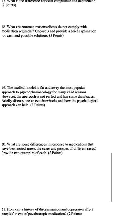 17. What is the difference between compliance and adherence!
(2 Points)
18. What are common reasons clients do not comply with
medication regimens? Choose 3 and provide a brief explanation
for each and possible solutions. (3 Points)
19. The medical model is far and away the most popular
approach to psychopharmacology for many valid reasons.
However, the approach is not perfect and has some drawbacks.
Briefly discuss one or two drawbacks and how the psychological
approach can help. (2 Points)
20. What are some differences in response to medications that
have been noted across the sexes and persons of different races?
Provide two examples of each. (2 Points)
21. How can a history of discrimination and oppression affect
peoples' views of psychotropic medication? (2 Points)