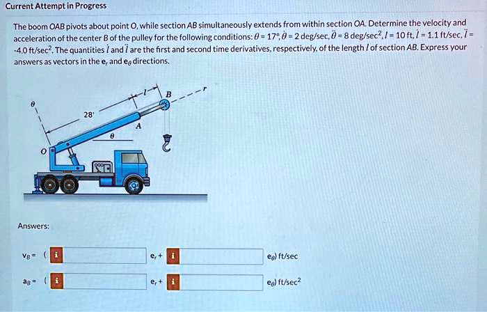 Current Attempt in Progress

The boom OAB pivots about point O, while section AB simultaneously extends from within section OA. Determine the velocity and acceleration of the center B of the pulley for the following conditions: ? = 17°, ?? = 2 deg/sec, ?? = 8 deg/sec², l = 10 ft, l? = 1.1 ft/sec, l? = -4.0 ft/sec². The quantities l? and l? are the first and second time derivatives, respectively, of the length l of section AB. Express your answers as vectors in the er and e? directions.

Answers:

vB = ( er + e? ) ft/sec
aB = ( er + e? ) ft/sec²