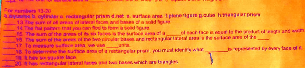 For numbers 13-20
a.squares b. cylinder c. rectangular prism d.net e. surface area f.plane figure g.cube h.triangular prism
 13 The sum of all areas of lateral faces and bases of a solid figure.
 14 The flat pattern that you can flod to form a solid figure
 15 The sum of the areas of its six faces is the surface area of a  of each face is equal to the product of length and width
 16 The sum of the areas of the two circular bases and rectangular lateral area is the surface area of the 
 17 To measure surface area, we use  units.
 18 To determine the surface area of a rectangular prism, you must identify what  is represented by every face of it.
 19 It has six square face
 20 It has rectangular lateral faces and two bases which are triangles.
