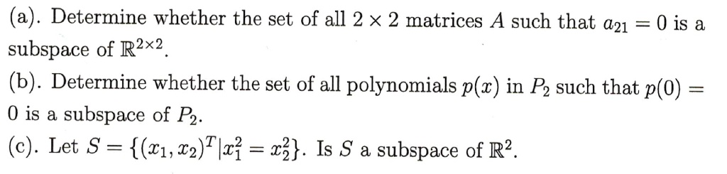 (a). Determine whether the set of all 2 !! 2 matrices A such that a21 = 0 is a subspace of R2!!2.
(b). Determine whether the set of all polynomials p(x) in P2 such that p(0) = 0 is a subspace of P2.
(c). Let S = (x1, x2)^T | x1^2 = x2^2. Is S a subspace of R2.