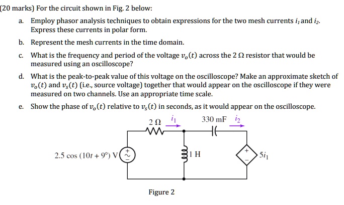 (20 marks) For the circuit shown in Fig. 2 below:
a. Employ phasor analysis techniques to obtain expressions for the two mesh currents i1 and i2.
Express these currents in polar form.
b. Represent the mesh currents in the time domain.
c. What is the frequency and period of the voltage vo(t) across the 2 ? resistor that would be
measured using an oscilloscope?
d. What is the peak-to-peak value of this voltage on the oscilloscope? Make an approximate sketch of
vo(t) and vs(t) (i.e., source voltage) together that would appear on the oscilloscope if they were
measured on two channels. Use an appropriate time scale.
e. Show the phase of vo(t) relative to vs(t) in seconds, as it would appear on the oscilloscope.
2.5 cos (10t + 9