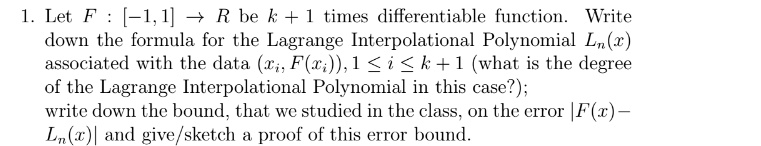 1. Let F: [-1,1] →ℝ be k+1 times differentiable function. Write down the formula for the Lagrange Interpolational Polynomial Ln(x) associated with the data (xi, F(xi)), 1 ≤ i ≤ k+1 (what is the degree of the Lagrange Interpolational Polynomial in this case?); write down the bound, that we studied in the class, on the error |F(x) - Ln(x)| and give/sketch a proof of this error bound.
