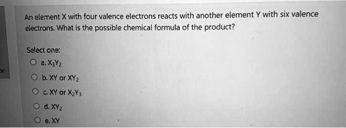 Solved An Element X With Four Valence Electrons Reacts With Another Element Y With Six Valence Electrons What Is The Possible Chemical Formula Of The Product Select One 2 X Yz Ib Xy Or Xyz Solved An Element X With Four Valence Electrons Reacts With Another Element Y With Six Valence Electrons What Is The Possible Chemical Formula Of The Product Select One 2 X Yz Ib Xy Or Xyz