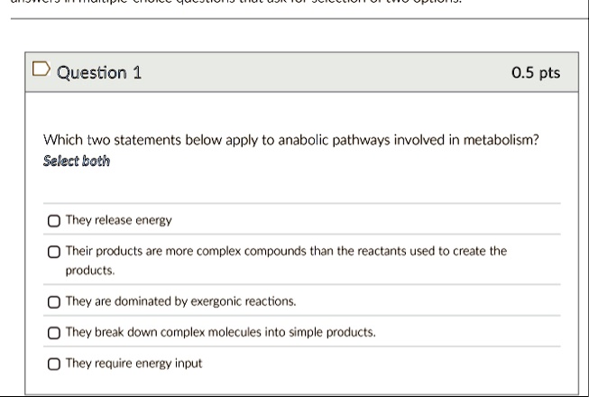 question 1 05 pts which two statements below apply to anabolic pathways involved in metabolism select both they release energy their products are more complex compounds than the reactants us 16846