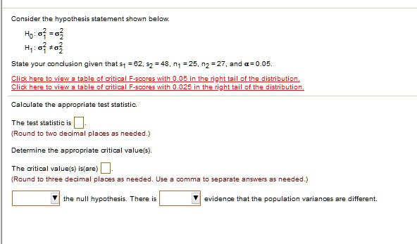 Consider the hypothesis statement shown below.
H0: ?1^2 = ?2^2
H1: ?1^2 ? ?2^2
State your conclusion given that s1 = 62, s2 = 48, n1 = 25, n2 = 27, and ? = 0.05.
Click here to view a table of critical F-scores with 0.05 in the right tail of the distribution.
Click here to view a table of critical F-scores with 0.025 in the right tail of the distribution.
Calculate the appropriate test statistic.
The test statistic is [ ].
(Round to two decimal places as needed.)
Determine the appropriate critical value(s).
The critical value(s) is(are) [ ].
(Round to three decimal places as needed. Use a comma to separate answers as needed.)
[ ] the null hypothesis. There is [ ] evidence that the population variances are different.