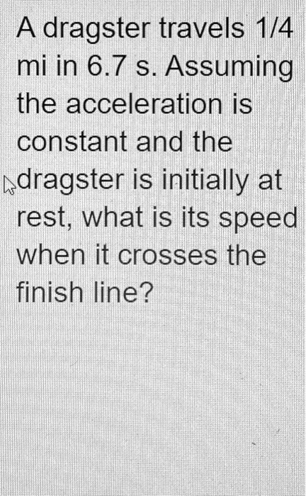A dragster travels 1/4 mi in 6.7 s. Assuming the acceleration is constant and the dragster is initially at rest, what is its speed when it crosses the finish line?