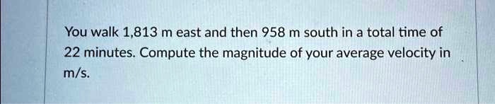 You walk 1,813 m east and then 958 m south in a total time of 22 minutes. Compute the magnitude of your average velocity in m/s.