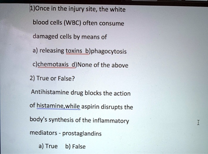 1)Once in the injury site, the white blood cells (WBC) often consume damaged cells by means of
a) releasing toxins b)phagocytosis
c)chemotaxis d)None of the above
2) True or False?
Antihistamine drug blocks the action of histamine,while aspirin disrupts the body's synthesis of the inflammatory mediators - prostaglandins
a) True b) False