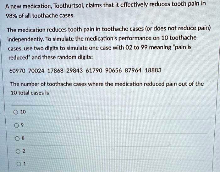 A new medication, Toothurtsol, claims that it effectively reduces tooth pain in
98% of all toothache cases.

The medication reduces tooth pain in toothache cases (or does not reduce pain)
independently. To simulate the medication's performance on 10 toothache
cases, use two digits to simulate one case with 02 to 99 meaning "pain is
reduced" and these random digits:

60970 70024 17868 29843 61790 90656 87964 18883

The number of toothache cases where the medication reduced pain out of the
10 total cases is

10
9
8
2
1