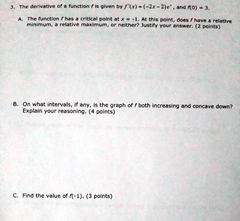 3. The derivative of a function f is given by f'(x) = (-2x - 2)e^x, and f(0) = 3.
A. The function f has a critical point at x = -1. At this point, does f have a relative minimum, a relative maximum, or neither? Justify your answer. (2 points)
B. On what intervals, if any, is the graph of f both increasing and concave down? Explain your reasoning. (4 points)
C. Find the value of f(-1). (3 points)