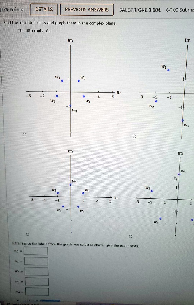 Find the indicated roots and graph them in the complex plane.
The fifth roots of i
Referring to the labels from the graph you selected above, give the exact roots.
w0 =
w1 =
w2 =
w3 =
w4 =