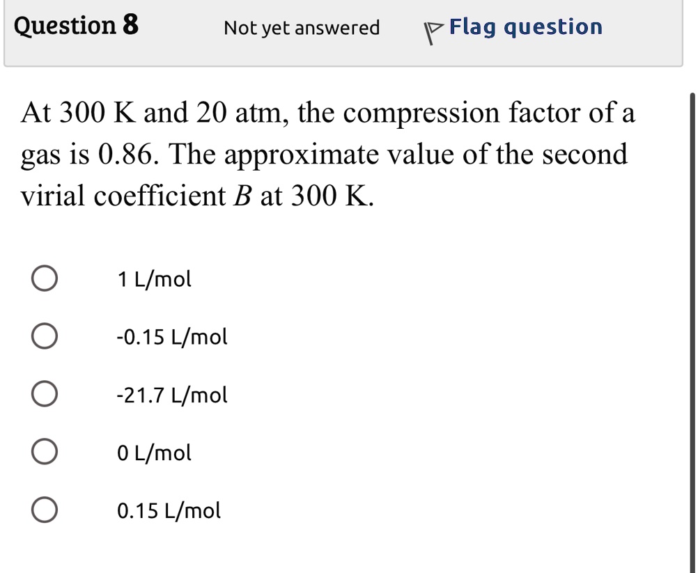 Question 8
Not yet answered
Flag question
At 300 K and 20 atm, the compression factor of a
gas is 0.86. The approximate value of the second
virial coefficient B at 300 K.
1 L/mol
-0.15 L/mol
-21.7 L/mol
0 L/mol
0.15 L/mol