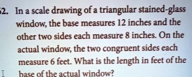 In a scale drawing of a triangular stained-glass window, the base measures 12 inches and the other two sides each measure 8 inches. On the actual window, the two congruent sides each measure 6 feet. What is the length in feet of the base of the actual window?