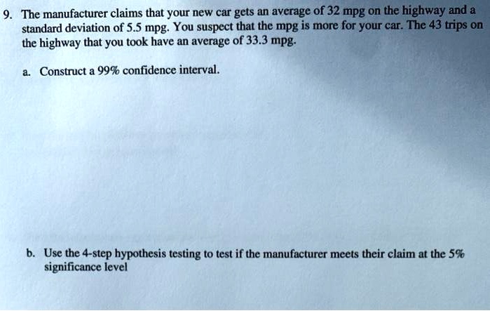 The manufacturer claims that your new car gets an average of 32 mpg on the highway and a standard deviation of 5.5 mpg. You suspect that the mpg is more for your car. The 43 trips on the highway that you took have an average of 33.3 mpg.

a. Construct a 99% confidence interval.

b. Use the 4-step hypothesis testing to test if the manufacturer meets their claim at the 5% significance level