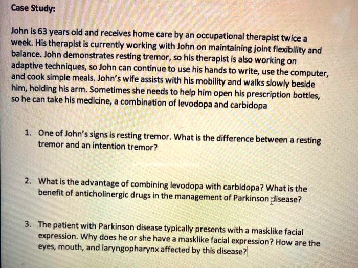 Case Study:

John is 63 years old and receives home care by an occupational therapist twice a week. His therapist is currently working with John on maintaining joint flexibility and balance. John demonstrates resting tremor, so his therapist is also working on adaptive techniques, so John can continue to use his hands to write, use the computer, and cook simple meals. John's wife assists with his mobility and walks slowly beside him, holding his arm. Sometimes she needs to help him open his prescription bottles, so he can take his medicine, a combination of levodopa and carbidopa

1. One of John's signs is resting tremor. What is the difference between a resting tremor and an intention tremor?

2. What is the advantage of combining levodopa with carbidopa? What is the benefit of anticholinergic drugs in the management of Parkinson disease?

3. The patient with Parkinson disease typically presents with a masklike facial expression. Why does he or she have a masklike facial expression? How are the eyes, mouth, and laryngopharynx affected by this disease?