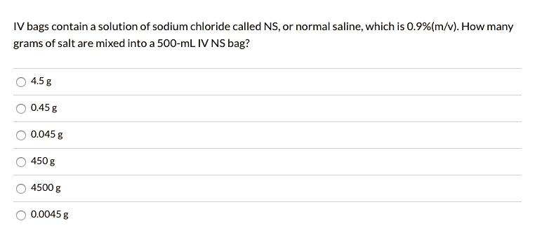 IV bags contain a solution of sodium chloride called NS, or normal saline, which is 0.9%(m/v). How many grams of salt are mixed into a 500-mL IV NS bag?

4.5 g
0.45 g
0.045 g
450 g
4500 g
0.0045 g
