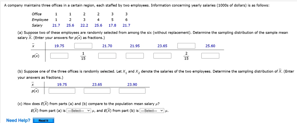 A company maintains three offices in a certain region, each staffed by two employees. Information concerning yearly salaries (1000s of dollars) is as follows:
Office 1 1 2 2 3 3
Employee 1 2 3 4 5 6
Salary 21.7 25.6 22.2 25.6 17.8 21.7

(a) Suppose two of these employees are randomly selected from among the six (without replacement). Determine the sampling distribution of the sample mean salary X. (Enter your answers for p(x) as fractions.)

x | 19.75 | | 21.70 | 21.95 | 23.65 | | 25.60
p(x) | | 1/15 | | | | 2/15 |

(b) Suppose one of the three offices is randomly selected. Let X1 and X2 denote the salaries of the two employees. Determine the sampling distribution of X. (Enter your answers as fractions.)

x | 19.75 | 23.65 | 23.90
p(x) | | | 

(c) How does E(X) from parts (a) and (b) compare to the population mean salary ??
E(X) from part (a) is —Select— ?, and E(X) from part (b) is —Select— ?.