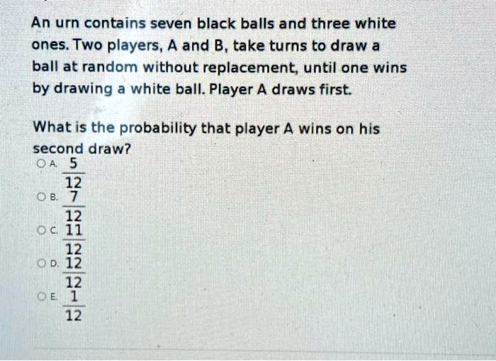 An urn contains seven black balls and three white ones. Two players, A and B, take turns to draw a ball at random without replacement, until one wins by drawing a white ball. Player A draws first.

What is the probability that player A wins on his second draw?
A. 5/12
B. 7/12
C. 11/12
D. 12/12
E. 1/12