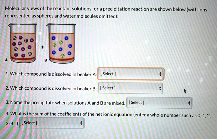 Molecular views of the reactant solutions for a precipitation reaction are shown below (with ions represented as spheres and water molecules omitted):
1. Which compound is dissolved in beaker A: [Select]
2. Which compound is dissolved in beaker B: [Select]
3. Name the precipitate when solutions A and B are mixed. [Select]
4. What is the sum of the coefficients of the net ionic equation (enter a whole number such as 0, 1, 2, 3 etc.) [Select]