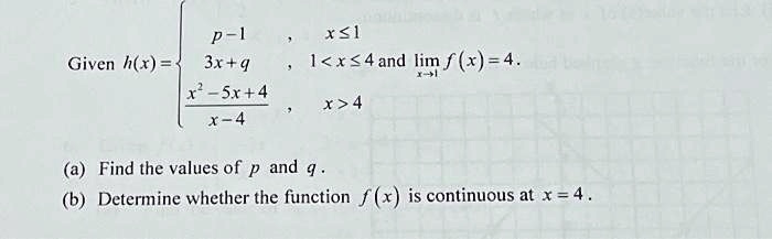 Given h(x) =  p-1     x ≤ 1 
 3x+q     1 < x ≤ 4 
(x^2-5x+4)/(x-4)    x > 4 and limx → 1 f(x) = 4.

(a) Find the values of p and q.
(b) Determine whether the function f(x) is continuous at x = 4.