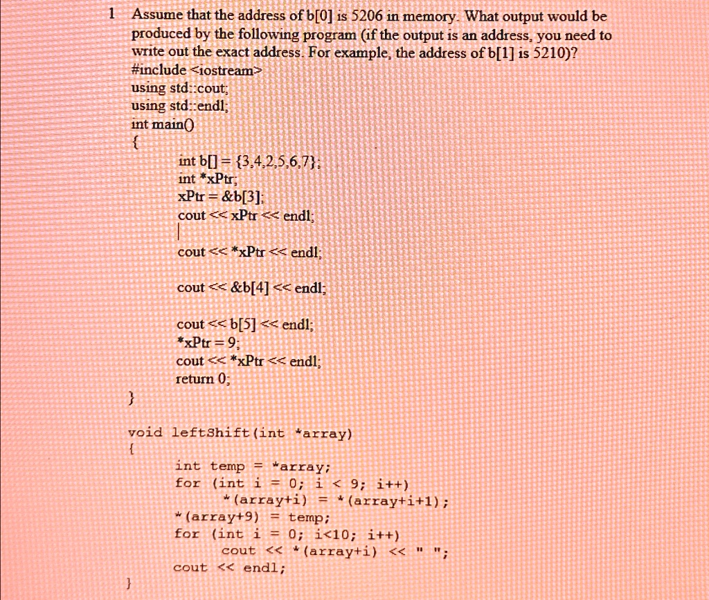 1 Assume that the address of b[0] is 5206 in memory. What output would be
produced by the following program (if the output is an address, you need to
write out the exact address. For example, the address of b[1] is 5210)?
#include <iostream>
using std::cout;
using std::endl;
int main()

int b[] = 3,4,2,5,6,7;
int *xPtr;
xPtr =    b[3];
cout << xPtr << endl;
cout << *xPtr << endl;
cout <<    b[4] << endl;
cout << b[5] << endl;
*xPtr = 9;
cout << *xPtr << endl;
return 0;

void leftshift (int *array)

int temp = *array;
for (int i = 0; i < 9; i++)
*(array+i) = *(array+i+1);
*(array+9) = temp;
for (int i = 0; i<10; i++)
cout << *(array+i) << " ";
cout << endl;
