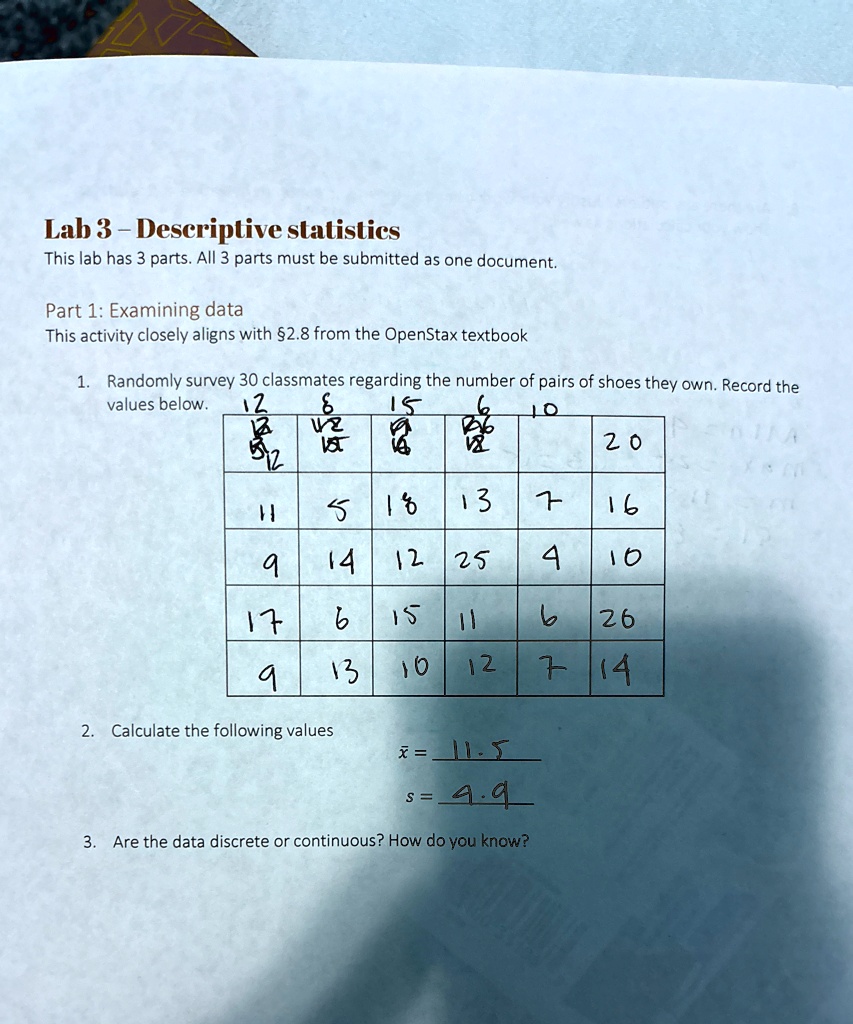 Lab 3 - Descriptive statistics
This lab has 3 parts. All 3 parts must be submitted as one document.
Part 1: Examining data
This activity closely aligns with §2.8 from the OpenStax textbook
1. Randomly survey 30 classmates regarding the number of pairs of shoes they own. Record the
values below.
12
6
15
6
10
12
12
20
12
5
18
13
7
16
9
14
12
25
4
10
17
6
15
11
6
26
9
13
10
12
7
14
2. Calculate the following values
x̅ = 11.5
s = 4.9
3. Are the data discrete or continuous? How do you know?