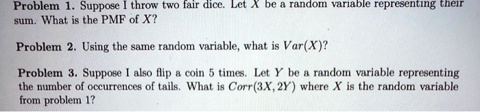 Problem 1. Suppose I throw two fair dice. Let X be a random variable representing their sum. What is the PMF of X?
Problem 2. Using the same random variable, what is Var(X)?
Problem 3. Suppose I also flip a coin 5 times. Let Y be a random variable representing the number of occurrences of tails. What is Corr(3X, 2Y) where X is the random variable from problem 1?