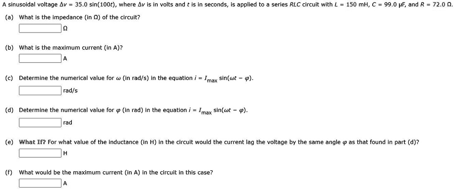 A sinusoidal voltage ?v = 35.0 sin(100t), where ?v is in volts and t is in seconds, is applied to a series RLC circuit with L = 150 mH, C = 99.0 µF, and R = 72.0 ?. (a) What is the impedance (in ?) of the circuit? ? (b) What is the maximum current (in A)? A (c) Determine the numerical value for ? (in rad/s) in the equation i = Imax sin(?t - ?). rad/s (d) Determine the numerical value for ? (in rad) in the equation i = Imax sin(?t - ?). rad (e) What If? For what value of the inductance (in H) in the circuit would the current lag the voltage by the same angle ? as that found in part (d)? H (f) What would be the maximum current (in A) in the circuit in this case? A