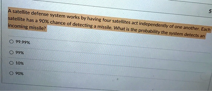 A satellite defense system works by having four satellites act independently of one another. Each satellite has a 90% chance of detecting a missile. What is the probability the system detects an incoming missile?
99.99%
99%
10%
90%