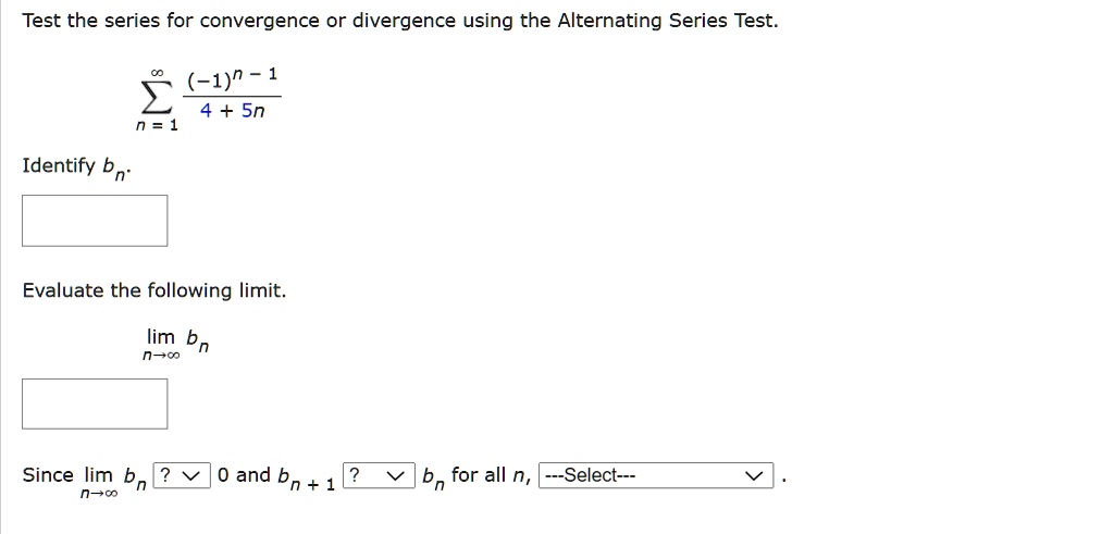 Test the series for convergence or divergence using the Alternating Series Test.
?n=1^? frac(-1)^n-14+5n
Identify bn.
Evaluate the following limit.
limn ? ? bn
Since limn ? ? bn ? 0 and bn+1 ? bn for all n, —Select— .