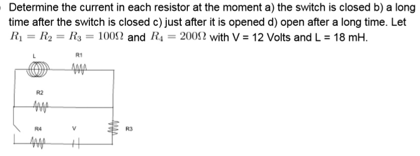 Determine the current in each resistor at the moment a) the switch is closed b) a long time after the switch is closed c) just after it is opened d) open after a long time. Let R1 = R2 = R3 = 100? and R4 = 200? with V = 12 Volts and L = 18 mH.