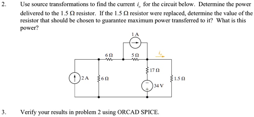 2.
Use source transformations to find the current io for the circuit below. Determine the power
delivered to the 1.5 ? resistor. If the 1.5 ? resistor were replaced, determine the value of the
resistor that should be chosen to guarantee maximum power transferred to it? What is this
power?
1 A
6 ?
5 ?
io
17 ?
2 A
6 ?
1.5 ?
34 V
+
3.
Verify your results in problem 2 using ORCAD SPICE.