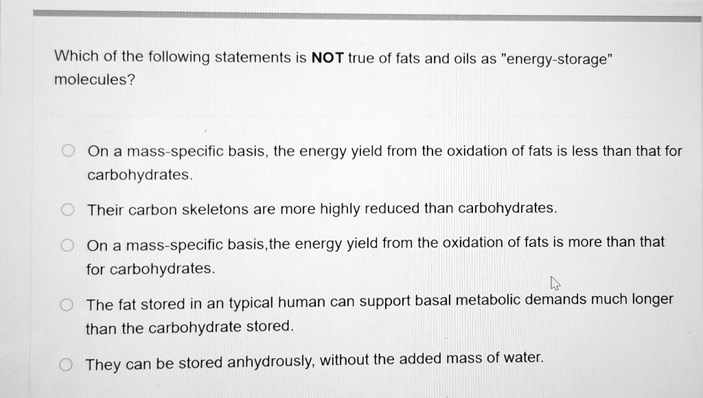 Which of the following statements is NOT true of fats and oils as "energy-storage" molecules?

On a mass-specific basis, the energy yield from the oxidation of fats is less than that for carbohydrates.
Their carbon skeletons are more highly reduced than carbohydrates.
On a mass-specific basis,the energy yield from the oxidation of fats is more than that for carbohydrates.
The fat stored in an typical human can support basal metabolic demands much longer than the carbohydrate stored.
They can be stored anhydrously, without the added mass of water.