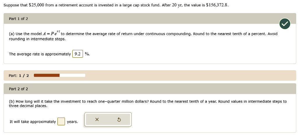 Suppose that 25,000 from a retirement account is invested in a large cap stock fund. After 20 yr, the value is156,372.8.

(a) Use the model A = Pe^rt to determine the average rate of return under continuous compounding. Round to the nearest tenth of a percent. Avoid rounding in intermediate steps.
The average rate is approximately 9.2 %.

(b) How long will it take the investment to reach one-quarter million dollars? Round to the nearest tenth of a year. Round values in intermediate steps to three decimal places.
It will take approximately years.