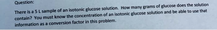 Question:
There is a 5 L sample of an isotonic glucose solution. How many grams of glucose does the solution contain? You must know the concentration of an isotonic glucose solution and be able to use that information as a conversion factor in this problem.