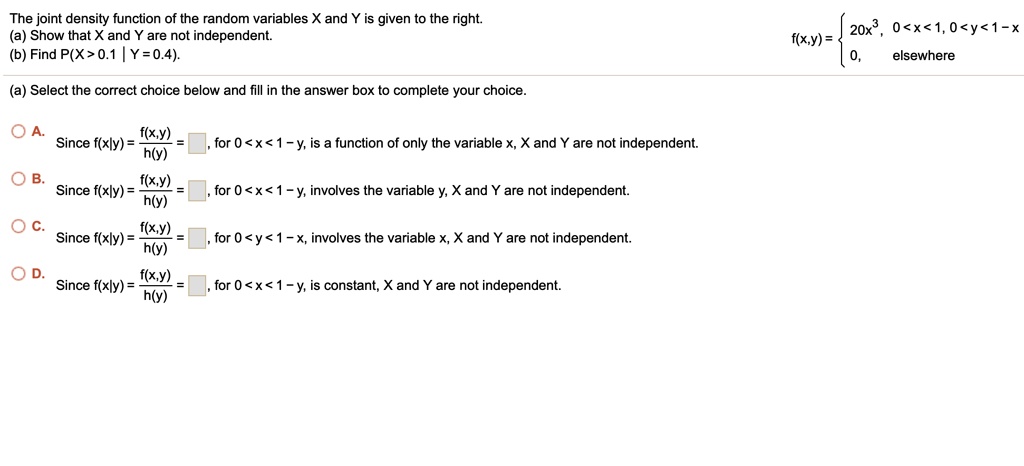 The joint density function of the random variables X and Y is given to the right.
(a) Show that X and Y are not independent.
(b) Find P(X > 0.1 | Y = 0.4).
f(x,y) =  20x^3, 0 < x < 1, 0 < y < 1 - x; 0, elsewhere
(a) Select the correct choice below and fill in the answer box to complete your choice.
A. Since f(x|y) = f(x,y) / h(y) = [ ], for 0 < x < 1 - y, is a function of only the variable x, X and Y are not independent.
B. Since f(x|y) = f(x,y) / h(y) = [ ], for 0 < x < 1 - y, involves the variable y, X and Y are not independent.
C. Since f(x|y) = f(x,y) / h(y) = [ ], for 0 < y < 1 - x, involves the variable x, X and Y are not independent.
D. Since f(x|y) = f(x,y) / h(y) = [ ], for 0 < x < 1 - y, is constant, X and Y are not independent.