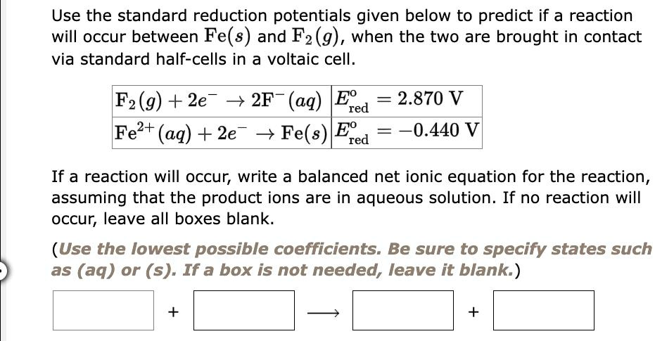 Use the standard reduction potentials given below to predict if a reaction
will occur between Fe(s) and F2(g), when the two are brought in contact
via standard half-cells in a voltaic cell.

F2(g) + 2e^- ightarrow 2F^- (aq) | E^circred = 2.870 V
Fe^2+(aq) + 2e^- ightarrow Fe(s) | E^circred = -0.440 V

If a reaction will occur, write a balanced net ionic equation for the reaction,
assuming that the product ions are in aqueous solution. If no reaction will
occur, leave all boxes blank.

(Use the lowest possible coefficients. Be sure to specify states such
as (aq) or (s). If a box is not needed, leave it blank.)
