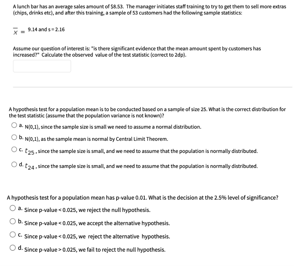 A lunch bar has an average sales amount of 8.53. The manager initiates staff training to try to get them to sell more extras (chips, drinks etc), and after this training, a sample of 53 customers had the following sample statistics:
x? = 9.14 and s = 2.16
Assume our question of interest is: "is there significant evidence that the mean amount spent by customers has increased?" Calculate the observed value of the test statistic (correct to 2dp).
A hypothesis test for a population mean is to be conducted based on a sample of size 25. What is the correct distribution for the test statistic (assume that the population variance is not known)?
a. N(0,1), since the sample size is small we need to assume a normal distribution.
b. N(0,1), as the sample mean is normal by Central Limit Theorem.
c. t25, since the sample size is small, and we need to assume that the population is normally distributed.
d. t24, since the sample size is small, and we need to assume that the population is normally distributed.
A hypothesis test for a population mean has p-value 0.01. What is the decision at the 2.5% level of significance?
a. Since p-value < 0.025, we reject the null hypothesis.
b. Since p-value < 0.025, we accept the alternative hypothesis.
c. Since p-value < 0.025, we reject the alternative hypothesis.
d. Since p-value > 0.025, we fail to reject the null hypothesis.