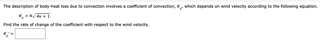 The description of body-heat loss due to convection involves a coefficient of convection, Kc, which depends on wind velocity according to the following equation.
Kc = 4?4v + 1
Find the rate of change of the coefficient with respect to the wind velocity.
Kc' =